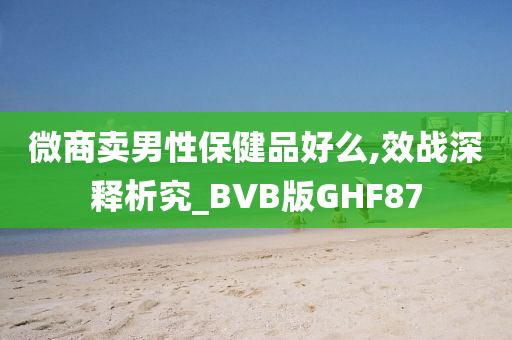 微商卖男性保健品好么,效战深释析究_BVB版GHF87