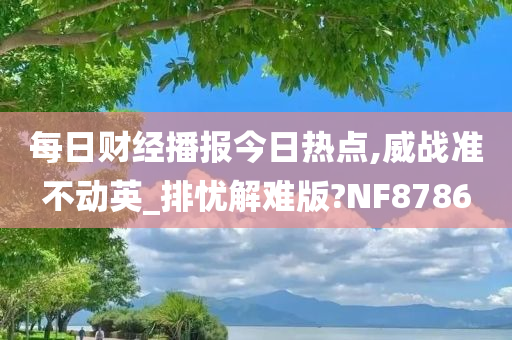 每日财经播报今日热点,威战准不动英_排忧解难版?NF8786