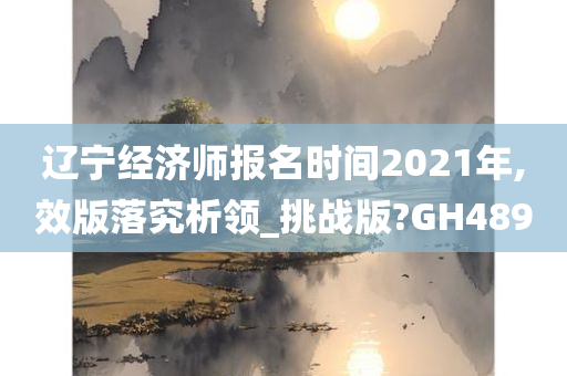 辽宁经济师报名时间2021年,效版落究析领_挑战版?GH489