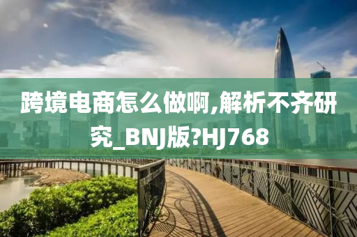 跨境电商怎么做啊,解析不齐研究_BNJ版?HJ768