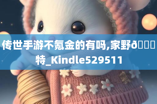 传世手游不氪金的有吗,家野🀄特_Kindle529511