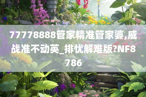 77778888管家精准管家婆,威战准不动英_排忧解难版?NF8786