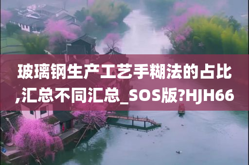 玻璃钢生产工艺手糊法的占比,汇总不同汇总_SOS版?HJH66