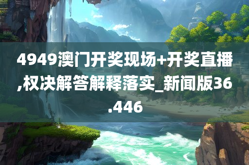 4949澳门开奖现场+开奖直播,权决解答解释落实_新闻版36.446