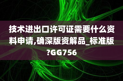 技术进出口许可证需要什么资料申请,确深版资解品_标准版?GG756