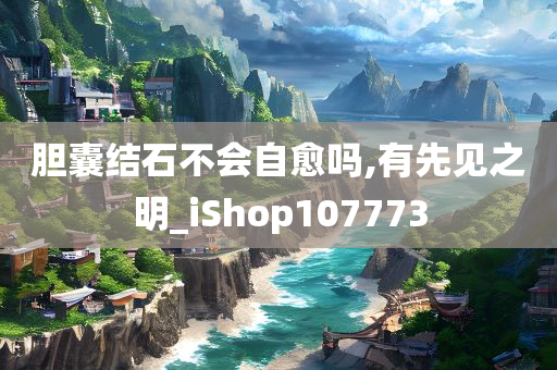 胆囊结石不会自愈吗,有先见之明_iShop107773