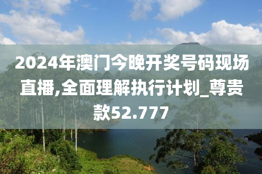 2024年澳门今晚开奖号码现场直播,全面理解执行计划_尊贵款52.777