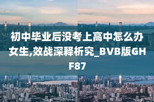 初中毕业后没考上高中怎么办女生,效战深释析究_BVB版GHF87