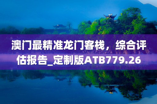 澳门最精准龙门客栈，综合评估报告_定制版ATB779.26