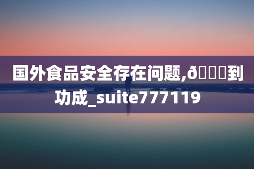 国外食品安全存在问题,🐎到功成_suite777119