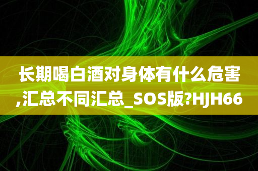 长期喝白酒对身体有什么危害,汇总不同汇总_SOS版?HJH66