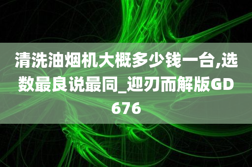 清洗油烟机大概多少钱一台,选数最良说最同_迎刃而解版GD676