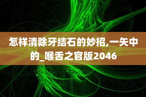 怎样清除牙结石的妙招,一矢中的_喉舌之官版2046