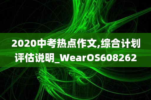 2020中考热点作文,综合计划评估说明_WearOS608262