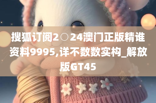 搜狐订阅2○24澳门正版精谁资料9995,详不数数实构_解放版GT45