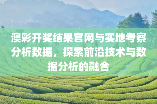 澳彩开奖结果官网与实地考察分析数据，探索前沿技术与数据分析的融合