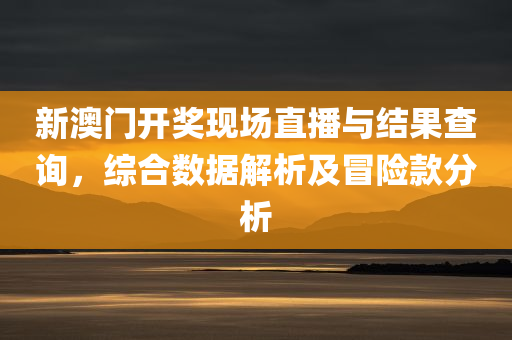 新澳门开奖现场直播与结果查询，综合数据解析及冒险款分析