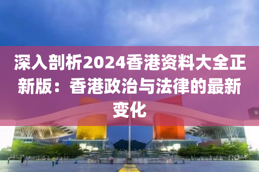 深入剖析2024香港资料大全正新版：香港政治与法律的最新变化