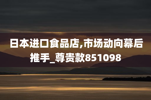 日本进口食品店,市场动向幕后推手_尊贵款851098