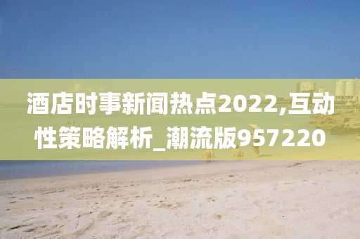 酒店时事新闻热点2022,互动性策略解析_潮流版957220