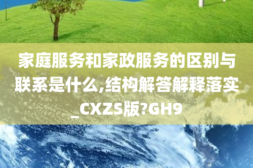 家庭服务和家政服务的区别与联系是什么,结构解答解释落实_CXZS版?GH9