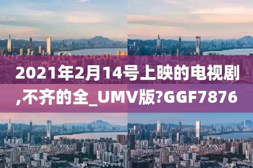 2021年2月14号上映的电视剧,不齐的全_UMV版?GGF7876