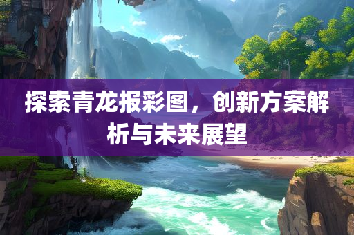 探索青龙报彩图，创新方案解析与未来展望