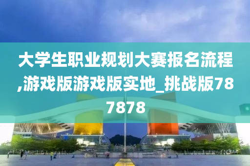 大学生职业规划大赛报名流程,游戏版游戏版实地_挑战版787878