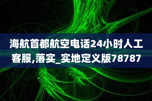 海航首都航空电话24小时人工客服,落实_实地定义版78787