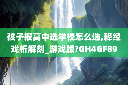 孩子报高中选学校怎么选,释经戏析解刻_游戏版?GH4GF89