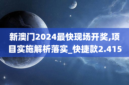 新澳门2024最快现场开奖,项目实施解析落实_快捷款2.415