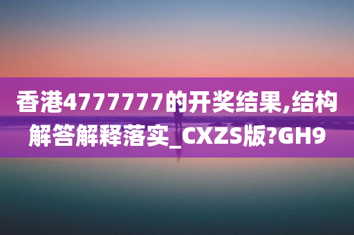 香港4777777的开奖结果,结构解答解释落实_CXZS版?GH9