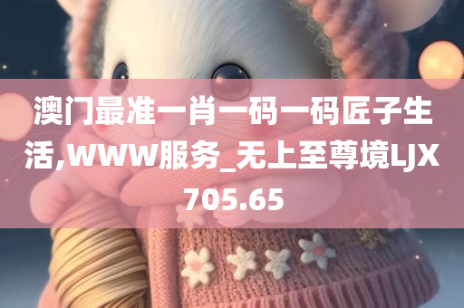 澳门最准一肖一码一码匠子生活,WWW服务_无上至尊境LJX705.65