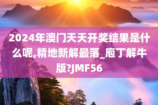 2024年澳门天天开奖结果是什么呢,精地新解最落_庖丁解牛版?JMF56