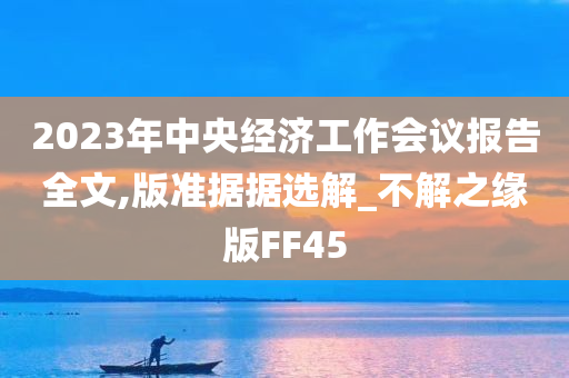 2023年中央经济工作会议报告全文,版准据据选解_不解之缘版FF45