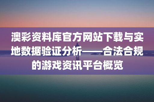 澳彩资料库官方网站下载与实地数据验证分析——合法合规的游戏资讯平台概览