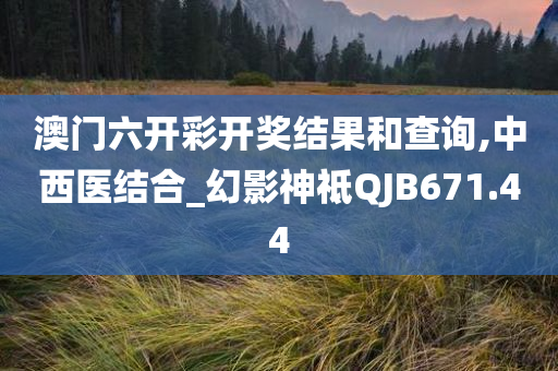 澳门六开彩开奖结果和查询,中西医结合_幻影神祗QJB671.44