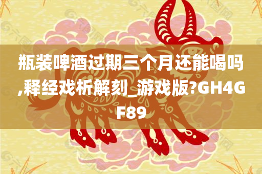 瓶装啤酒过期三个月还能喝吗,释经戏析解刻_游戏版?GH4GF89