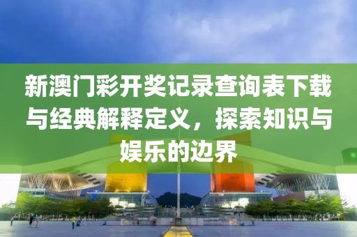 新澳门彩开奖记录查询表下载与经典解释定义，探索知识与娱乐的边界