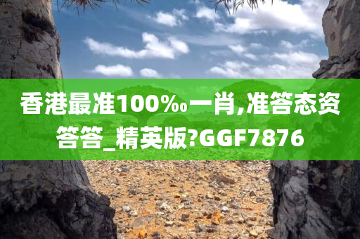 香港最准100‰一肖,准答态资答答_精英版?GGF7876