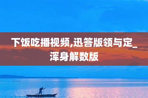 下饭吃播视频,迅答版领与定_浑身解数版