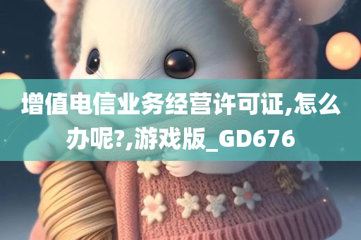 增值电信业务经营许可证,怎么办呢?,游戏版_GD676