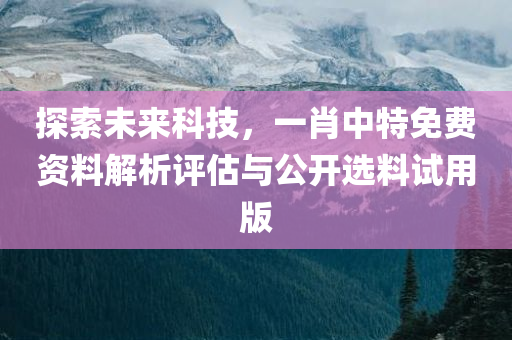 探索未来科技，一肖中特免费资料解析评估与公开选料试用版