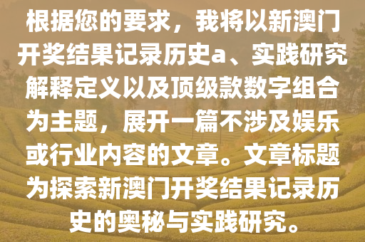 根据您的要求，我将以新澳门开奖结果记录历史a、实践研究解释定义以及顶级款数字组合为主题，展开一篇不涉及娱乐或行业内容的文章。文章标题为探索新澳门开奖结果记录历史的奥秘与实践研究。