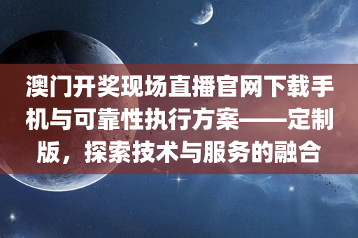 澳门开奖现场直播官网下载手机与可靠性执行方案——定制版，探索技术与服务的融合