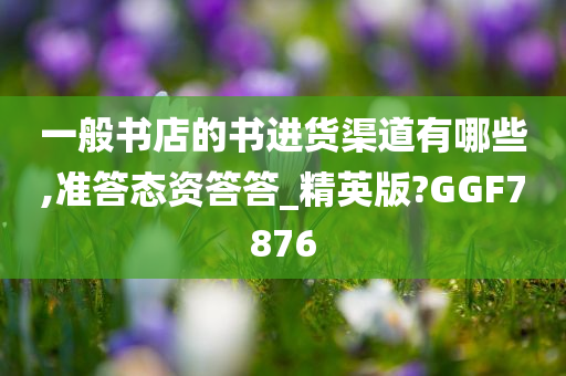 一般书店的书进货渠道有哪些,准答态资答答_精英版?GGF7876