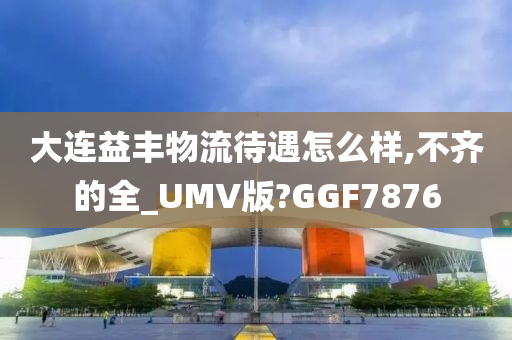 大连益丰物流待遇怎么样,不齐的全_UMV版?GGF7876