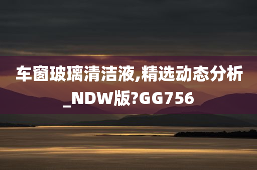 车窗玻璃清洁液,精选动态分析_NDW版?GG756