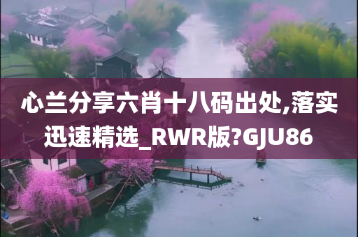 心兰分享六肖十八码出处,落实迅速精选_RWR版?GJU86