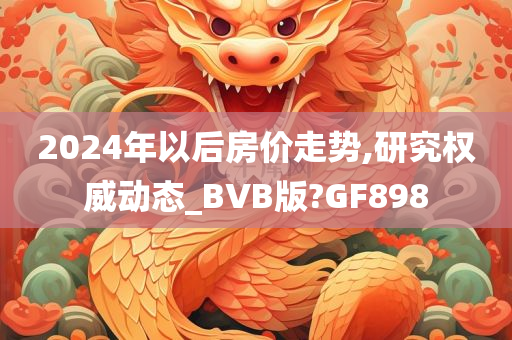 2024年以后房价走势,研究权威动态_BVB版?GF898